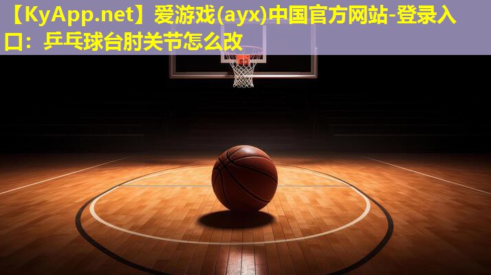 爱游戏(ayx)中国官方网站-登录入口：乒乓球台肘关节怎么改