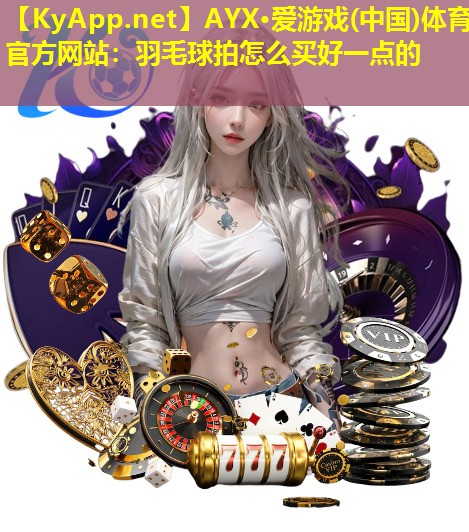 AYX·爱游戏(中国)体育官方网站：羽毛球拍怎么买好一点的
